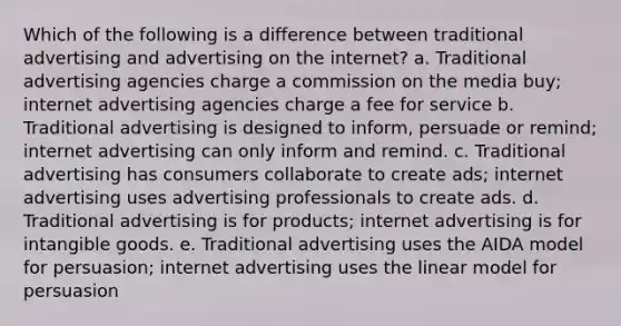 Which of the following is a difference between traditional advertising and advertising on the internet? a. Traditional advertising agencies charge a commission on the media buy; internet advertising agencies charge a fee for service b. Traditional advertising is designed to inform, persuade or remind; internet advertising can only inform and remind. c. Traditional advertising has consumers collaborate to create ads; internet advertising uses advertising professionals to create ads. d. Traditional advertising is for products; internet advertising is for intangible goods. e. Traditional advertising uses the AIDA model for persuasion; internet advertising uses the linear model for persuasion