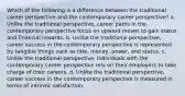 Which of the following is a difference between the traditional career perspective and the contemporary career perspective? a. Unlike the traditional perspective, career paths in the contemporary perspective focus on upward moves to gain status and financial rewards. b. Unlike the traditional perspective, career success in the contemporary perspective is represented by tangible things such as title, money, power, and status. c. Unlike the traditional perspective, individuals with the contemporary career perspective rely on their employers to take charge of their careers. d. Unlike the traditional perspective, career success in the contemporary perspective is measured in terms of intrinsic satisfaction.