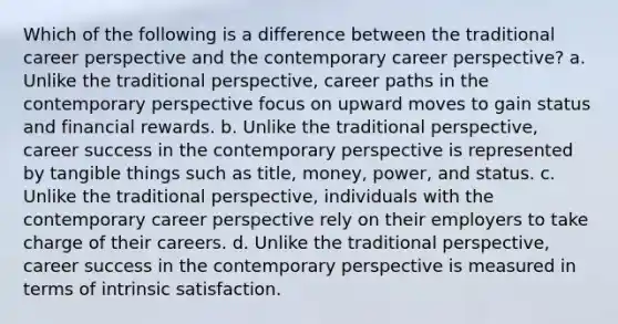 Which of the following is a difference between the traditional career perspective and the contemporary career perspective? a. Unlike the traditional perspective, career paths in the contemporary perspective focus on upward moves to gain status and financial rewards. b. Unlike the traditional perspective, career success in the contemporary perspective is represented by tangible things such as title, money, power, and status. c. Unlike the traditional perspective, individuals with the contemporary career perspective rely on their employers to take charge of their careers. d. Unlike the traditional perspective, career success in the contemporary perspective is measured in terms of intrinsic satisfaction.