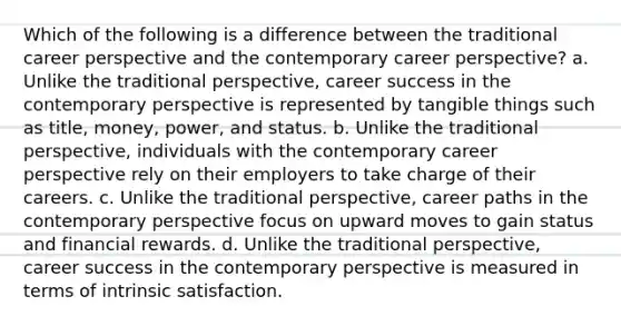 Which of the following is a difference between the traditional career perspective and the contemporary career perspective? a. Unlike the traditional perspective, career success in the contemporary perspective is represented by tangible things such as title, money, power, and status. b. Unlike the traditional perspective, individuals with the contemporary career perspective rely on their employers to take charge of their careers. c. Unlike the traditional perspective, career paths in the contemporary perspective focus on upward moves to gain status and financial rewards. d. Unlike the traditional perspective, career success in the contemporary perspective is measured in terms of intrinsic satisfaction.