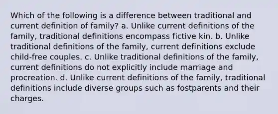 Which of the following is a difference between traditional and current definition of family? a. Unlike current definitions of the family, traditional definitions encompass fictive kin. b. Unlike traditional definitions of the family, current definitions exclude child-free couples. c. Unlike traditional definitions of the family, current definitions do not explicitly include marriage and procreation. d. Unlike current definitions of the family, traditional definitions include diverse groups such as fostparents and their charges.