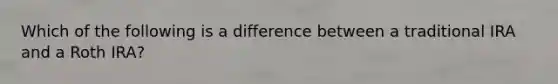 Which of the following is a difference between a traditional IRA and a Roth IRA?
