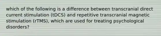 which of the following is a difference between transcranial direct current stimulation (tDCS) and repetitive transcranial magnetic stimulation (rTMS), which are used for treating psychological disorders?