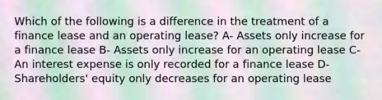 Which of the following is a difference in the treatment of a finance lease and an operating lease? A- Assets only increase for a finance lease B- Assets only increase for an operating lease C- An interest expense is only recorded for a finance lease D- Shareholders' equity only decreases for an operating lease