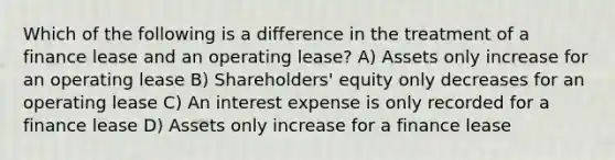 Which of the following is a difference in the treatment of a finance lease and an operating lease? A) Assets only increase for an operating lease B) Shareholders' equity only decreases for an operating lease C) An interest expense is only recorded for a finance lease D) Assets only increase for a finance lease