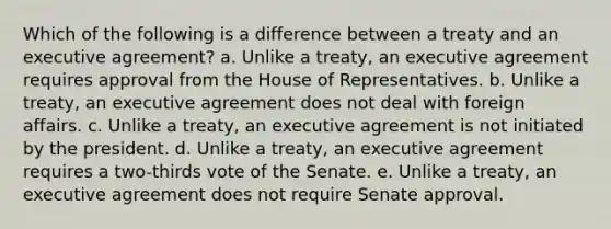 Which of the following is a difference between a treaty and an executive agreement? a. Unlike a treaty, an executive agreement requires approval from the House of Representatives. b. Unlike a treaty, an executive agreement does not deal with foreign affairs. c. Unlike a treaty, an executive agreement is not initiated by the president. d. Unlike a treaty, an executive agreement requires a two-thirds vote of the Senate. e. Unlike a treaty, an executive agreement does not require Senate approval.