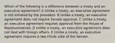 Which of the following is a difference between a treaty and an executive agreement? A Unlike a treaty, an executive agreement is not initiated by the president. B Unlike a treaty, an executive agreement does not require Senate approval. C Unlike a treaty, an executive agreement requires approval from the House of Representatives. D Unlike a treaty, an executive agreement does not deal with foreign affairs. E Unlike a treaty, an executive agreement requires a two-thirds vote of the Senate.