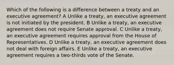 Which of the following is a difference between a treaty and an executive agreement? A Unlike a treaty, an executive agreement is not initiated by the president. B Unlike a treaty, an executive agreement does not require Senate approval. C Unlike a treaty, an executive agreement requires approval from the House of Representatives. D Unlike a treaty, an executive agreement does not deal with foreign affairs. E Unlike a treaty, an executive agreement requires a two-thirds vote of the Senate.