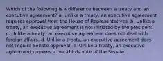 Which of the following is a difference between a treaty and an executive agreement?​ a. ​Unlike a treaty, an executive agreement requires approval from the House of Representatives. b. ​Unlike a treaty, an executive agreement is not initiated by the president. c. ​Unlike a treaty, an executive agreement does not deal with foreign affairs. d. ​Unlike a treaty, an executive agreement does not require Senate approval. e. ​Unlike a treaty, an executive agreement requires a two-thirds vote of the Senate.