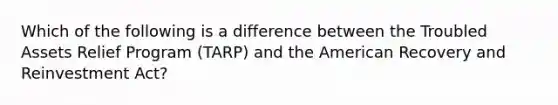 Which of the following is a difference between the Troubled Assets Relief Program (TARP) and the American Recovery and Reinvestment Act?