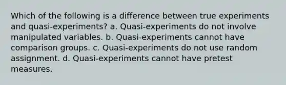 Which of the following is a difference between true experiments and quasi-experiments? a. Quasi-experiments do not involve manipulated variables. b. Quasi-experiments cannot have comparison groups. c. Quasi-experiments do not use random assignment. d. Quasi-experiments cannot have pretest measures.