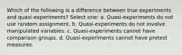 Which of the following is a difference between true experiments and quasi-experiments? Select one: a. Quasi-experiments do not use random assignment. b. Quasi-experiments do not involve manipulated variables. c. Quasi-experiments cannot have comparison groups. d. Quasi-experiments cannot have pretest measures.