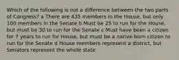 Which of the following is not a difference between the two parts of Congress? a There are 435 members in the House, but only 100 members in the Senate b Must be 25 to run for the House, but must be 30 to run for the Senate c Must have been a citizen for 7 years to run for House, but must be a native-born citizen to run for the Senate d House members represent a district, but Senators represent the whole state