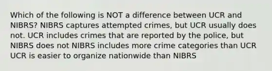 Which of the following is NOT a difference between UCR and NIBRS? NIBRS captures attempted crimes, but UCR usually does not. UCR includes crimes that are reported by the police, but NIBRS does not NIBRS includes more crime categories than UCR UCR is easier to organize nationwide than NIBRS