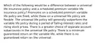 Which of the following would be a difference between a universal life insurance policy and a scheduled premium variable life insurance policy? Premiums on a scheduled premium variable life policy are fixed, while those on a universal life policy are flexible. The universal life policy will generally outperform the variable life policy during a period of falling interest rates and rising stock prices. There is a greater choice of separate account subaccounts in the universal life policy. There is a minimum guaranteed return on the variable life, while there is no guaranteed return on the universal.