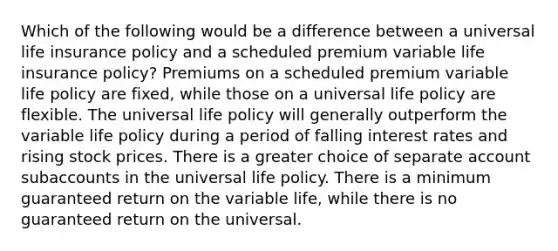 Which of the following would be a difference between a universal life insurance policy and a scheduled premium variable life insurance policy? Premiums on a scheduled premium variable life policy are fixed, while those on a universal life policy are flexible. The universal life policy will generally outperform the variable life policy during a period of falling interest rates and rising stock prices. There is a greater choice of separate account subaccounts in the universal life policy. There is a minimum guaranteed return on the variable life, while there is no guaranteed return on the universal.