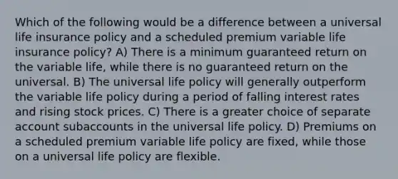 Which of the following would be a difference between a universal life insurance policy and a scheduled premium variable life insurance policy? A) There is a minimum guaranteed return on the variable life, while there is no guaranteed return on the universal. B) The universal life policy will generally outperform the variable life policy during a period of falling interest rates and rising stock prices. C) There is a greater choice of separate account subaccounts in the universal life policy. D) Premiums on a scheduled premium variable life policy are fixed, while those on a universal life policy are flexible.