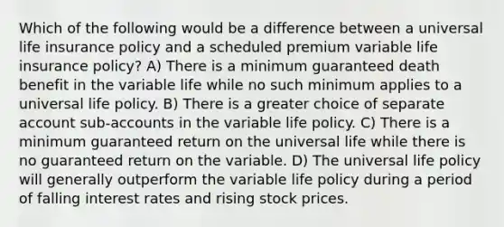 Which of the following would be a difference between a universal life insurance policy and a scheduled premium variable life insurance policy? A) There is a minimum guaranteed death benefit in the variable life while no such minimum applies to a universal life policy. B) There is a greater choice of separate account sub-accounts in the variable life policy. C) There is a minimum guaranteed return on the universal life while there is no guaranteed return on the variable. D) The universal life policy will generally outperform the variable life policy during a period of falling interest rates and rising stock prices.