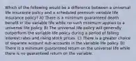 Which of the following would be a difference between a universal life insurance policy and a scheduled premium variable life insurance policy? A) There is a minimum guaranteed death benefit in the variable life while no such minimum applies to a universal life policy. B) The universal life policy will generally outperform the variable life policy during a period of falling interest rates and rising stock prices. C) There is a greater choice of separate account sub-accounts in the variable life policy. D) There is a minimum guaranteed return on the universal life while there is no guaranteed return on the variable.