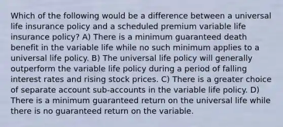 Which of the following would be a difference between a universal life insurance policy and a scheduled premium variable life insurance policy? A) There is a minimum guaranteed death benefit in the variable life while no such minimum applies to a universal life policy. B) The universal life policy will generally outperform the variable life policy during a period of falling interest rates and rising stock prices. C) There is a greater choice of separate account sub-accounts in the variable life policy. D) There is a minimum guaranteed return on the universal life while there is no guaranteed return on the variable.