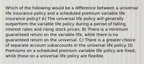 Which of the following would be a difference between a universal life insurance policy and a scheduled premium variable life insurance policy? A) The universal life policy will generally outperform the variable life policy during a period of falling interest rates and rising stock prices. B) There is a minimum guaranteed return on the variable life, while there is no guaranteed return on the universal. C) There is a greater choice of separate account subaccounts in the universal life policy. D) Premiums on a scheduled premium variable life policy are fixed, while those on a universal life policy are flexible.