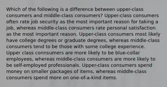 Which of the following is a difference between upper-class consumers and middle-class consumers? Upper-class consumers often rate job security as the most important reason for taking a job, whereas middle-class consumers rate personal satisfaction as the most important reason. Upper-class consumers most likely have college degrees or graduate degrees, whereas middle-class consumers tend to be those with some college experience. Upper class connsumers are more likely to be blue-collar employees, whereas middle-class consumers are more likely to be self-employed professionals. Upper-class consumers spend money on smaller packages of items, whereas middle-class consumers spend more on one-of-a-kind items.