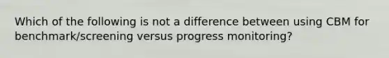 Which of the following is not a difference between using CBM for benchmark/screening versus progress monitoring?