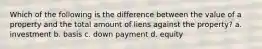 Which of the following is the difference between the value of a property and the total amount of liens against the property? a. investment b. basis c. down payment d. equity