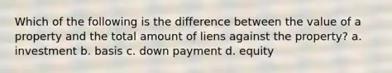 Which of the following is the difference between the value of a property and the total amount of liens against the property? a. investment b. basis c. down payment d. equity