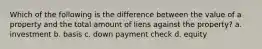 Which of the following is the difference between the value of a property and the total amount of liens against the property? a. investment b. basis c. down payment check d. equity