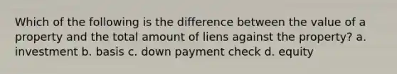 Which of the following is the difference between the value of a property and the total amount of liens against the property? a. investment b. basis c. down payment check d. equity