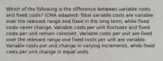 Which of the following is the difference between variable costs and fixed costs? (CMA adapted) Total variable costs are variable over the relevant range and fixed in the long term, while fixed costs never change. Variable costs per unit fluctuate and fixed costs per unit remain constant. Variable costs per unit are fixed over the relevant range and fixed costs per unit are variable. Variable costs per unit change in varying increments, while fixed costs per unit change in equal units.