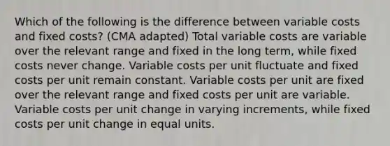 Which of the following is the difference between variable costs and fixed costs? (CMA adapted) Total variable costs are variable over the relevant range and fixed in the long term, while fixed costs never change. Variable costs per unit fluctuate and fixed costs per unit remain constant. Variable costs per unit are fixed over the relevant range and fixed costs per unit are variable. Variable costs per unit change in varying increments, while fixed costs per unit change in equal units.