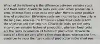 Which of the following is the difference between variable costs and fixed costs? A)Variable costs exist even when production is zero, whereas fixed costs exist only when there is some positive level of production. B)Variable costs are incurred by a firm only in the long run, whereas the firm incurs some fixed costs in both the short run and the long run. C)Variable costs are the costs incurred on variable factors of production, whereas fixed costs are the costs incurred on all factors of production. D)Variable costs of a firm are zero after a firm shuts down, whereas the firm continues to incur the fixed costs of production in the short run.