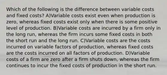 Which of the following is the difference between variable costs and fixed costs? A)Variable costs exist even when production is zero, whereas fixed costs exist only when there is some positive level of production. B)Variable costs are incurred by a firm only in the long run, whereas the firm incurs some fixed costs in both the short run and the long run. C)Variable costs are the costs incurred on variable factors of production, whereas fixed costs are the costs incurred on all factors of production. D)Variable costs of a firm are zero after a firm shuts down, whereas the firm continues to incur the fixed costs of production in the short run.