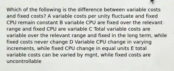 Which of the following is the difference between variable costs and fixed costs? A variable costs per unity fluctuate and fixed CPU remain constant B variable CPU are fixed over the relevant range and fixed CPU are variable C Total variable costs are variable over the relevant range and fixed in the long term, while fixed costs never change D Variable CPU change in varying increments, while fixed CPU change in equal units E total variable costs can be varied by mgnt, while fixed costs are uncontrollable