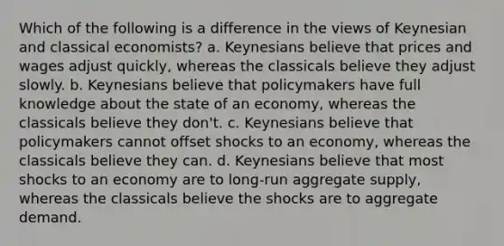 Which of the following is a difference in the views of Keynesian and classical economists? a. Keynesians believe that prices and wages adjust quickly, whereas the classicals believe they adjust slowly. b. Keynesians believe that policymakers have full knowledge about the state of an economy, whereas the classicals believe they don't. c. Keynesians believe that policymakers cannot offset shocks to an economy, whereas the classicals believe they can. d. Keynesians believe that most shocks to an economy are to long-run aggregate supply, whereas the classicals believe the shocks are to aggregate demand.