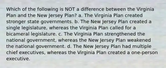 Which of the following is NOT a difference between the Virginia Plan and the New Jersey Plan? a. The Virginia Plan created stronger state governments. b. The New Jersey Plan created a single legislature, whereas the Virginia Plan called for a bicameral legislature. c. The Virginia Plan strengthened the national government, whereas the New Jersey Plan weakened the national government. d. The New Jersey Plan had multiple chief executives, whereas the Virginia Plan created a one-person executive.