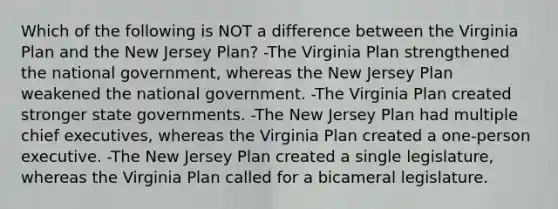 Which of the following is NOT a difference between the Virginia Plan and the New Jersey Plan? -The Virginia Plan strengthened the national government, whereas the New Jersey Plan weakened the national government. -The Virginia Plan created stronger state governments. -The New Jersey Plan had multiple chief executives, whereas the Virginia Plan created a one-person executive. -The New Jersey Plan created a single legislature, whereas the Virginia Plan called for a bicameral legislature.