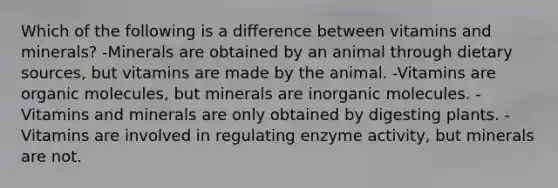 Which of the following is a difference between vitamins and minerals? -Minerals are obtained by an animal through dietary sources, but vitamins are made by the animal. -Vitamins are organic molecules, but minerals are inorganic molecules. -Vitamins and minerals are only obtained by digesting plants. -Vitamins are involved in regulating enzyme activity, but minerals are not.