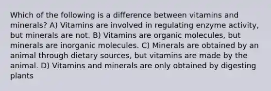 Which of the following is a difference between vitamins and minerals? A) Vitamins are involved in regulating enzyme activity, but minerals are not. B) Vitamins are organic molecules, but minerals are inorganic molecules. C) Minerals are obtained by an animal through dietary sources, but vitamins are made by the animal. D) Vitamins and minerals are only obtained by digesting plants