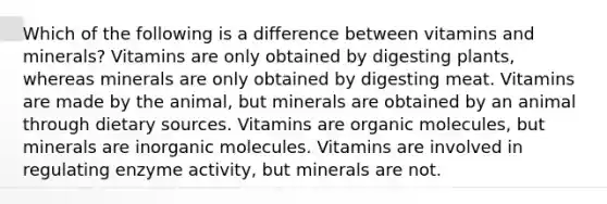 Which of the following is a difference between vitamins and minerals? Vitamins are only obtained by digesting plants, whereas minerals are only obtained by digesting meat. Vitamins are made by the animal, but minerals are obtained by an animal through dietary sources. Vitamins are organic molecules, but minerals are inorganic molecules. Vitamins are involved in regulating enzyme activity, but minerals are not.