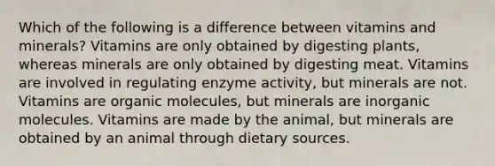 Which of the following is a difference between vitamins and minerals? Vitamins are only obtained by digesting plants, whereas minerals are only obtained by digesting meat. Vitamins are involved in regulating enzyme activity, but minerals are not. Vitamins are organic molecules, but minerals are inorganic molecules. Vitamins are made by the animal, but minerals are obtained by an animal through dietary sources.