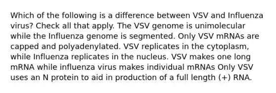 Which of the following is a difference between VSV and Influenza virus? Check all that apply. The VSV genome is unimolecular while the Influenza genome is segmented. Only VSV mRNAs are capped and polyadenylated. VSV replicates in the cytoplasm, while Influenza replicates in the nucleus. VSV makes one long mRNA while influenza virus makes individual mRNAs Only VSV uses an N protein to aid in production of a full length (+) RNA.