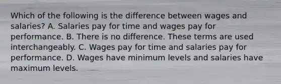 Which of the following is the difference between wages and​ salaries? A. Salaries pay for time and wages pay for performance. B. There is no difference. These terms are used interchangeably. C. Wages pay for time and salaries pay for performance. D. Wages have minimum levels and salaries have maximum levels.