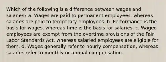 Which of the following is a difference between wages and salaries? a. Wages are paid to permanent employees, whereas salaries are paid to temporary employees. b. Performance is the basis for wages, whereas time is the basis for salaries. c. Waged employees are exempt from the overtime provisions of the Fair Labor Standards Act, whereas salaried employees are eligible for them. d. Wages generally refer to hourly compensation, whereas salaries refer to monthly or annual compensation.