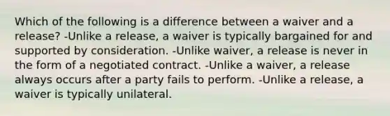 Which of the following is a difference between a waiver and a release? -Unlike a release, a waiver is typically bargained for and supported by consideration. -Unlike waiver, a release is never in the form of a negotiated contract. -Unlike a waiver, a release always occurs after a party fails to perform. -Unlike a release, a waiver is typically unilateral.