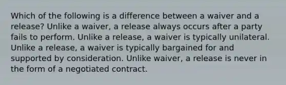 Which of the following is a difference between a waiver and a release? Unlike a waiver, a release always occurs after a party fails to perform. Unlike a release, a waiver is typically unilateral. Unlike a release, a waiver is typically bargained for and supported by consideration. Unlike waiver, a release is never in the form of a negotiated contract.