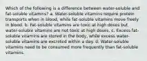 Which of the following is a difference between water-soluble and fat-soluble vitamins? a. Water-soluble vitamins require protein transports when in blood, while fat-soluble vitamins move freely in blood. b. Fat-soluble vitamins are toxic at high doses but water-soluble vitamins are not toxic at high doses. c. Excess fat-soluble vitamins are stored in the body, while excess water-soluble vitamins are excreted within a day. d. Water-soluble vitamins need to be consumed more frequently than fat-soluble vitamins.