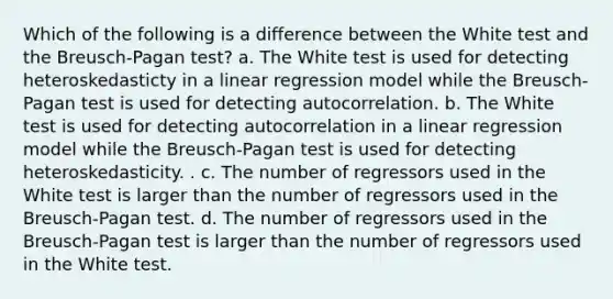 Which of the following is a difference between the White test and the Breusch-Pagan test? a. The White test is used for detecting heteroskedasticty in a linear regression model while the Breusch-Pagan test is used for detecting autocorrelation. b. The White test is used for detecting autocorrelation in a linear regression model while the Breusch-Pagan test is used for detecting heteroskedasticity. . c. The number of regressors used in the White test is larger than the number of regressors used in the Breusch-Pagan test. d. The number of regressors used in the Breusch-Pagan test is larger than the number of regressors used in the White test.